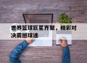 包含世界篮球巨星齐聚，精彩对决震撼球迷的词条
