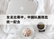 女足比赛中，中国队展现出统一配合