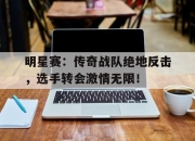 明星赛：传奇战队绝地反击，选手转会激情无限！
