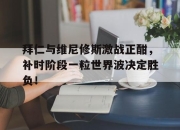 拜仁与维尼修斯激战正酣，补时阶段一粒世界波决定胜负！