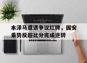 本泽马遭遇争议红牌，国安乘势反超比分完成逆转本泽马国家队图片