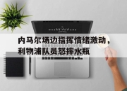 内马尔场边指挥情绪激动，利物浦队员怒摔水瓶