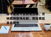 那不勒斯今日表现抢眼，贝林厄姆整场无解，教练赛后亲自拥抱英格兰贝林厄姆