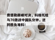 费德勒巅峰对决，科维托娃与70激战中国队分钟，逆转胜负难料！