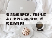 费德勒巅峰对决，科维托娃与70激战中国队分钟，逆转胜负难料！