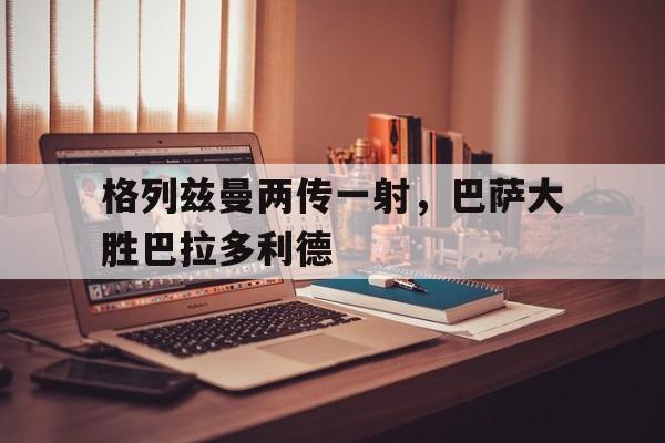格列兹曼两传一射，巴萨大胜巴拉多利德的简单介绍