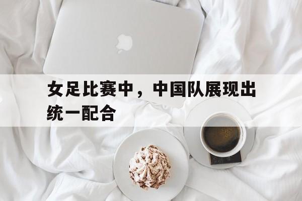 女足比赛中，中国队展现出统一配合