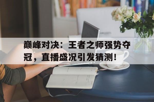 巅峰对决：王者之师强势夺冠，直播盛况引发猜测！王者巅峰赛巅峰对决