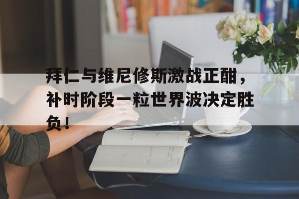 拜仁与维尼修斯激战正酣，补时阶段一粒世界波决定胜负！