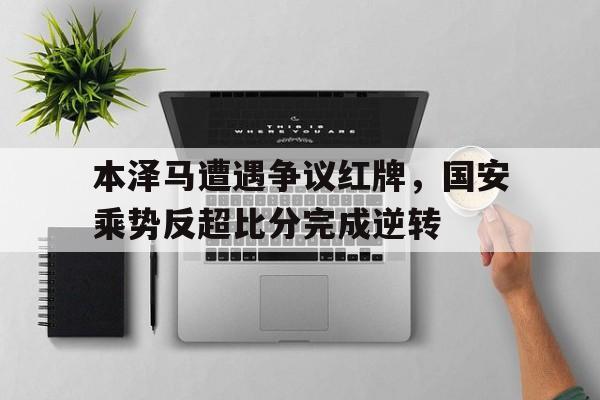 本泽马遭遇争议红牌，国安乘势反超比分完成逆转本泽马国家队图片