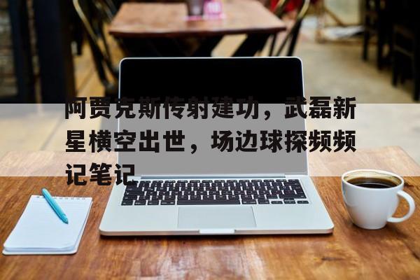 阿贾克斯传射建功，武磊新星横空出世，场边球探频频记笔记阿贾克斯为什么叫武器大师