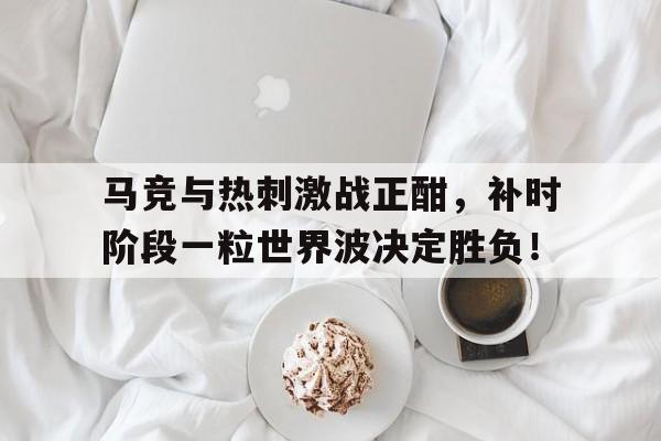 马竞与热刺激战正酣，补时阶段一粒世界波决定胜负！