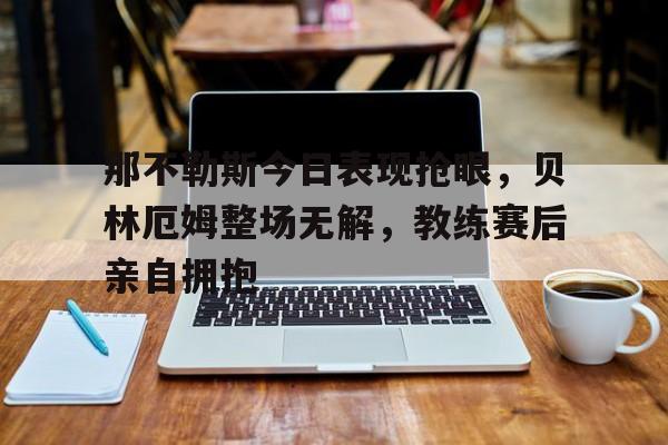 那不勒斯今日表现抢眼，贝林厄姆整场无解，教练赛后亲自拥抱英格兰贝林厄姆
