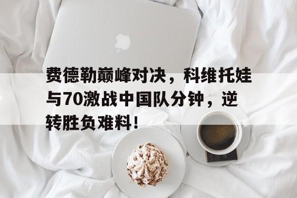 费德勒巅峰对决，科维托娃与70激战中国队分钟，逆转胜负难料！